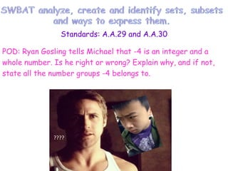 Standards: A.A.29 and A.A.30
POD: Ryan Gosling tells Michael that -4 is an integer and a
whole number. Is he right or wrong? Explain why, and if not,
state all the number groups -4 belongs to.
???????

????

 