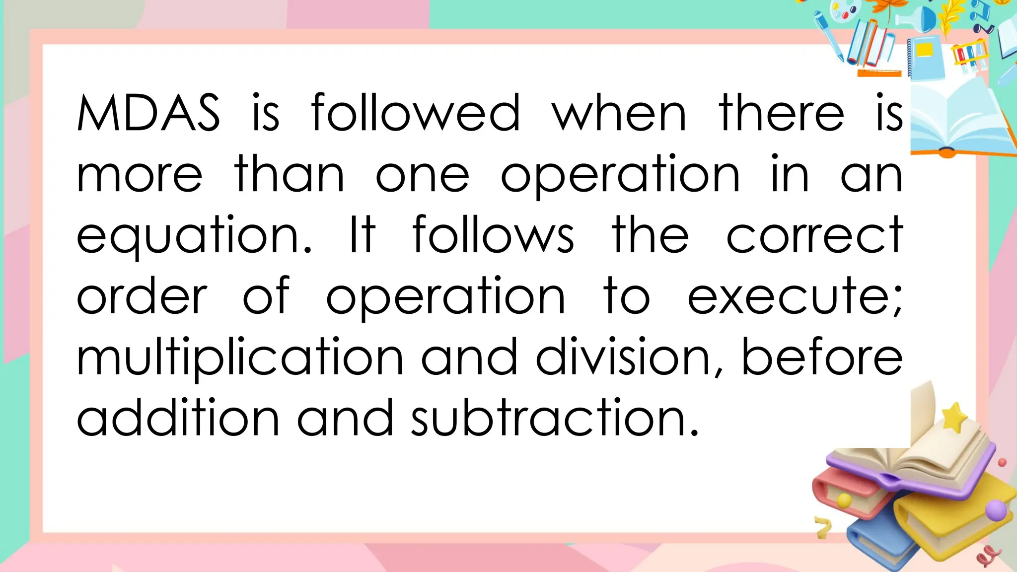 MDAS is followed when there is
more than one operation in an
equation. It follows the correct
order of operation to execute;
multiplication and division, before
addition and subtraction.
 