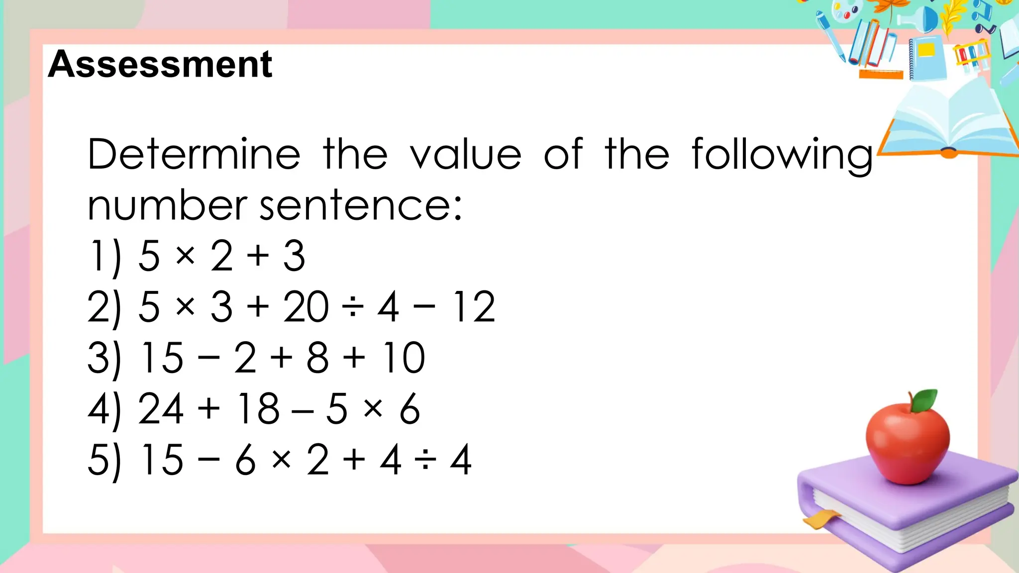 Assessment
Determine the value of the following
number sentence:
1) 5 × 2 + 3
2) 5 × 3 + 20 ÷ 4 − 12
3) 15 − 2 + 8 + 10
4) 24 + 18 – 5 × 6
5) 15 − 6 × 2 + 4 ÷ 4
 