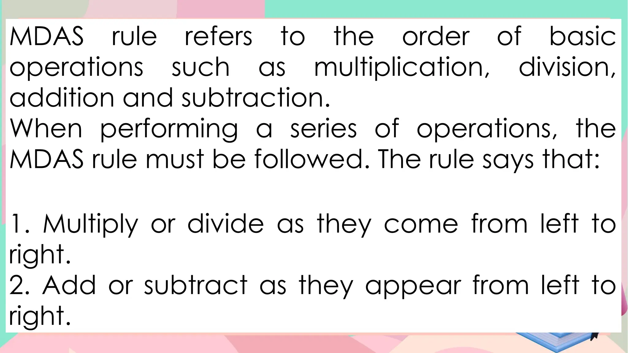 MDAS rule refers to the order of basic
operations such as multiplication, division,
addition and subtraction.
When performing a series of operations, the
MDAS rule must be followed. The rule says that:
1. Multiply or divide as they come from left to
right.
2. Add or subtract as they appear from left to
right.
 