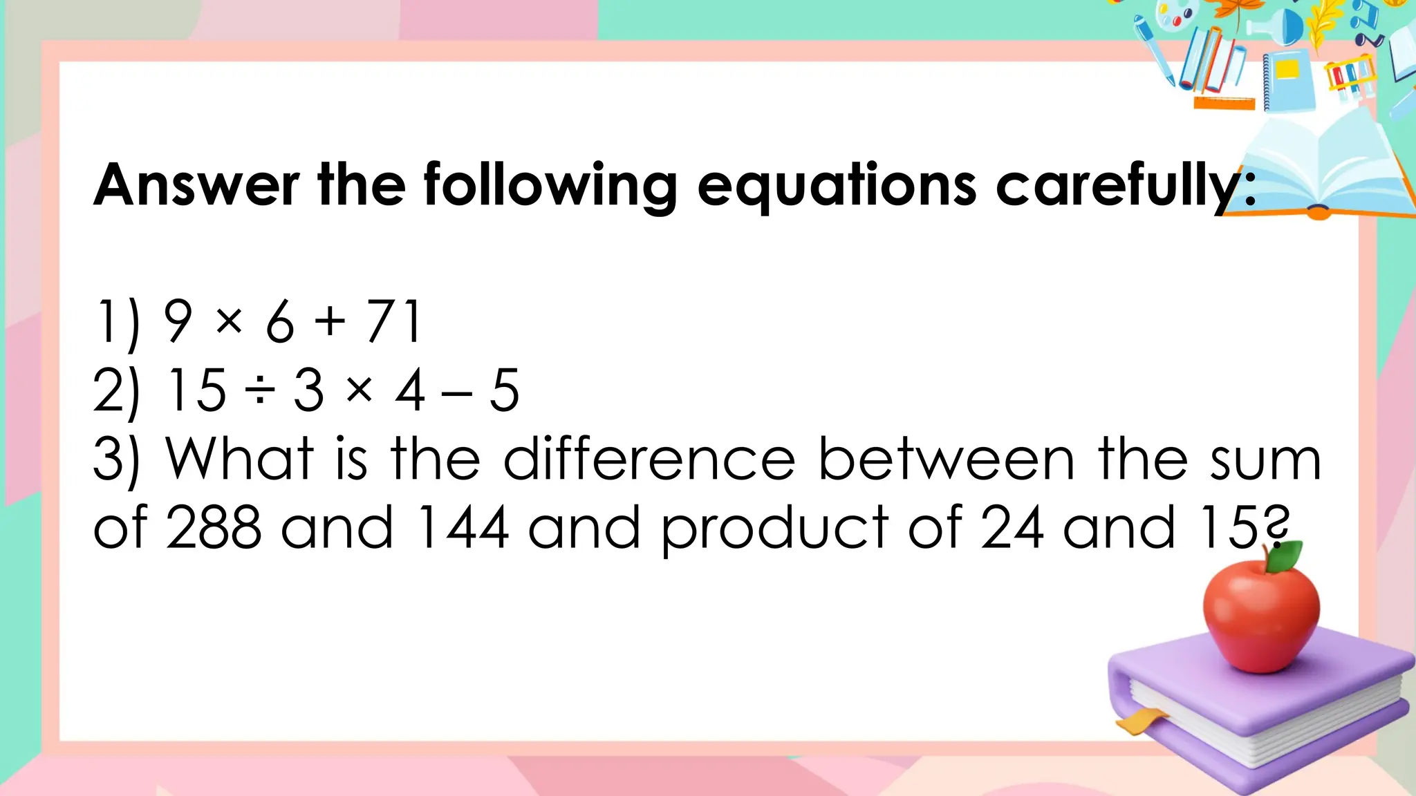 Answer the following equations carefully:
1) 9 × 6 + 71
2) 15 ÷ 3 × 4 – 5
3) What is the difference between the sum
of 288 and 144 and product of 24 and 15?
 