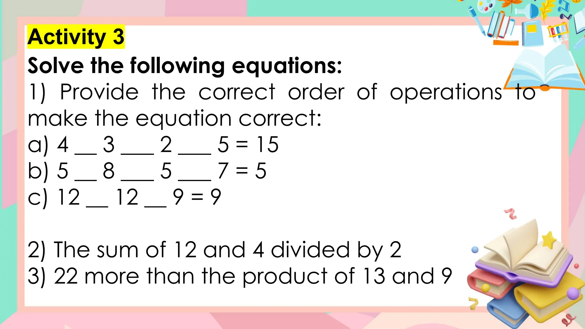 Activity 3
Solve the following equations:
1) Provide the correct order of operations to
make the equation correct:
a) 4 __ 3 ___ 2 ___ 5 = 15
b) 5 __ 8 ___ 5 ___ 7 = 5
c) 12 __ 12 __ 9 = 9
2) The sum of 12 and 4 divided by 2
3) 22 more than the product of 13 and 9
 