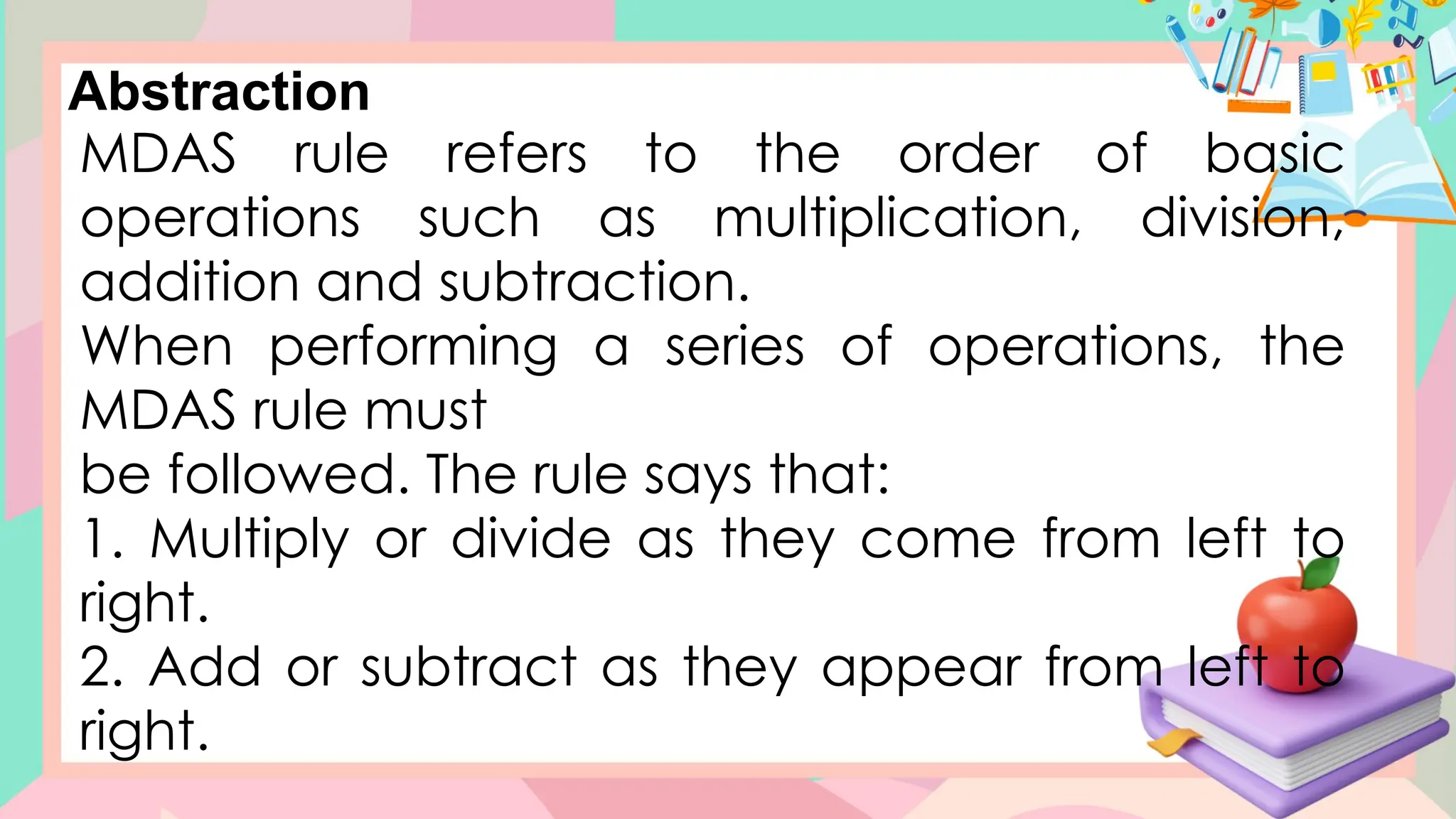 Abstraction
MDAS rule refers to the order of basic
operations such as multiplication, division,
addition and subtraction.
When performing a series of operations, the
MDAS rule must
be followed. The rule says that:
1. Multiply or divide as they come from left to
right.
2. Add or subtract as they appear from left to
right.
 