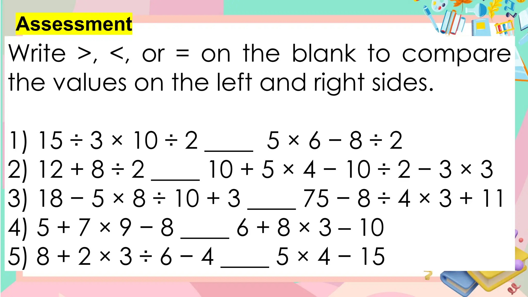 Assessment
Write >, <, or = on the blank to compare
the values on the left and right sides.
1) 15 ÷ 3 × 10 ÷ 2 ____ 5 × 6 − 8 ÷ 2
2) 12 + 8 ÷ 2 ____ 10 + 5 × 4 − 10 ÷ 2 − 3 × 3
3) 18 − 5 × 8 ÷ 10 + 3 ____ 75 − 8 ÷ 4 × 3 + 11
4) 5 + 7 × 9 − 8 ____ 6 + 8 × 3 – 10
5) 8 + 2 × 3 ÷ 6 − 4 ____ 5 × 4 − 15
 