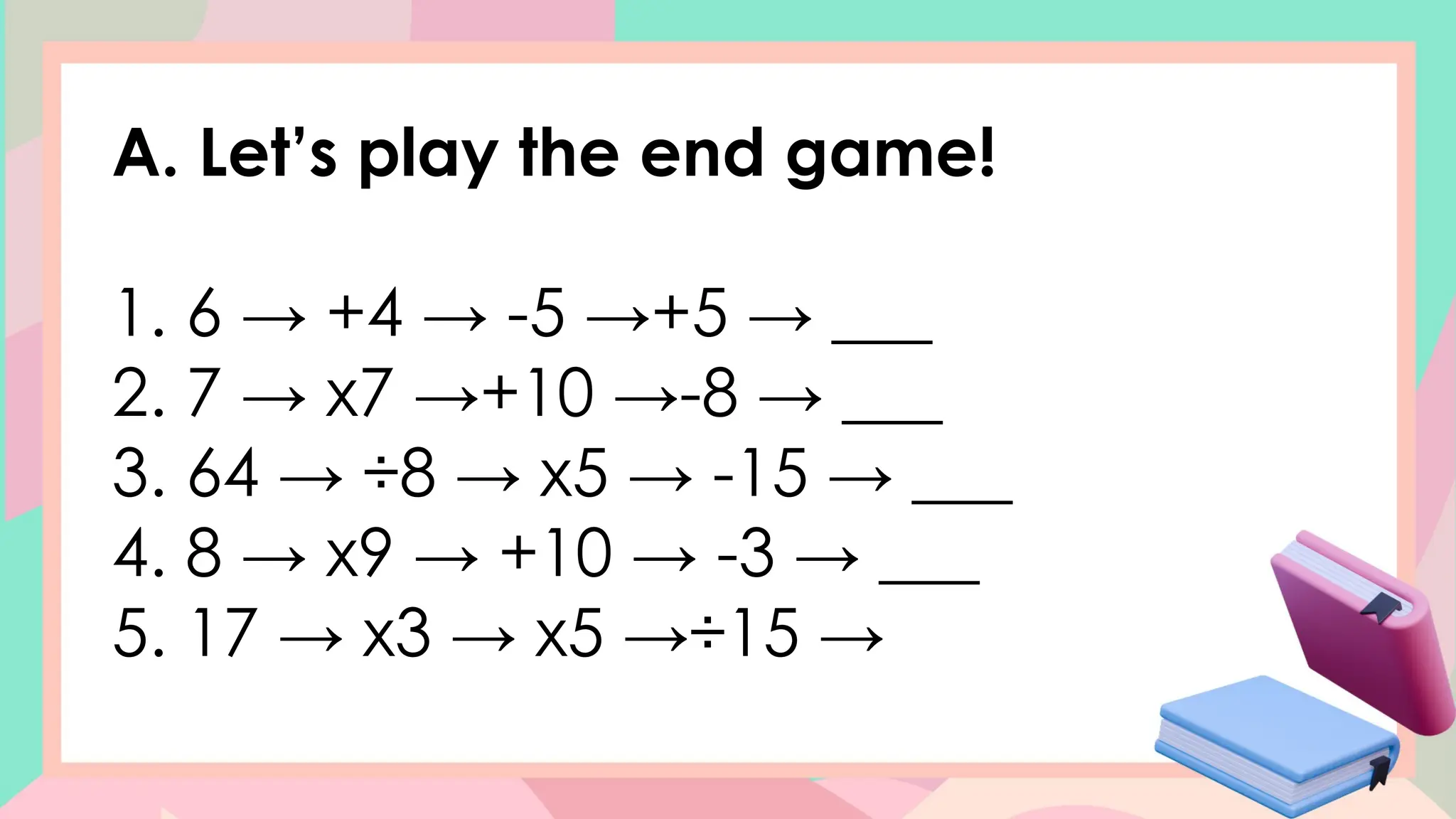 A. Let’s play the end game!
1. 6 → +4 → -5 →+5 → ___
2. 7 → x7 →+10 →-8 → ___
3. 64 → ÷8 → x5 → -15 → ___
4. 8 → x9 → +10 → -3 → ___
5. 17 → x3 → x5 →÷15 →
 