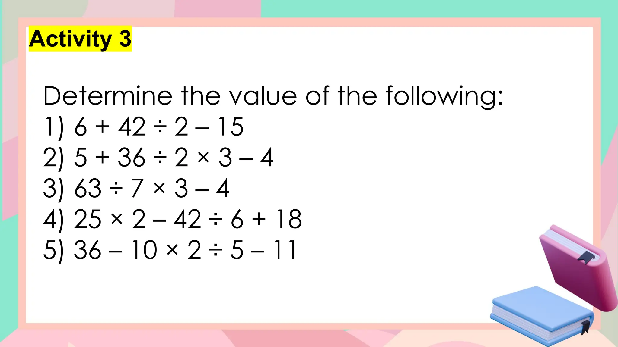Activity 3
Determine the value of the following:
1) 6 + 42 ÷ 2 – 15
2) 5 + 36 ÷ 2 × 3 – 4
3) 63 ÷ 7 × 3 – 4
4) 25 × 2 – 42 ÷ 6 + 18
5) 36 – 10 × 2 ÷ 5 – 11
 