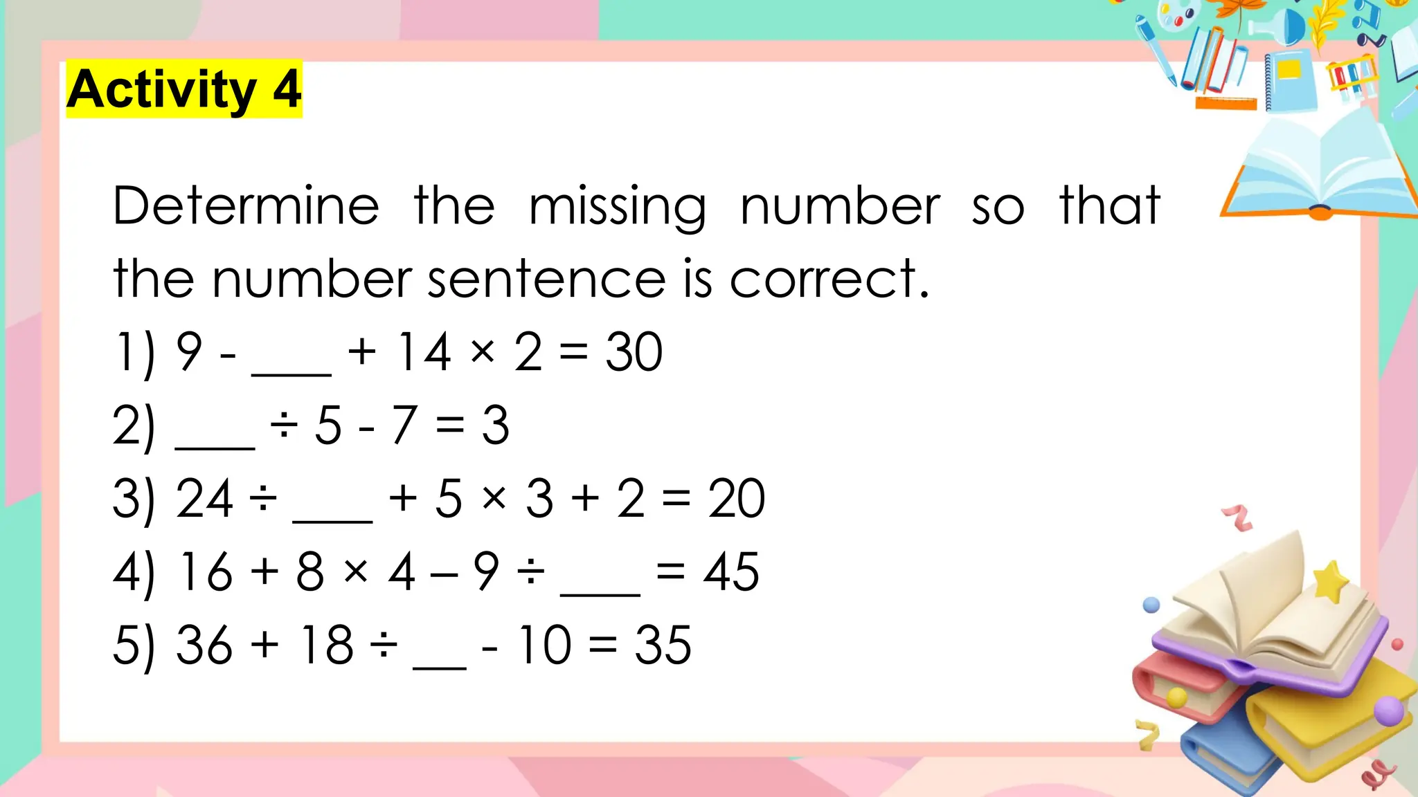 Activity 4
Determine the missing number so that
the number sentence is correct.
1) 9 - ___ + 14 × 2 = 30
2) ___ ÷ 5 - 7 = 3
3) 24 ÷ ___ + 5 × 3 + 2 = 20
4) 16 + 8 × 4 – 9 ÷ ___ = 45
5) 36 + 18 ÷ __ - 10 = 35
 