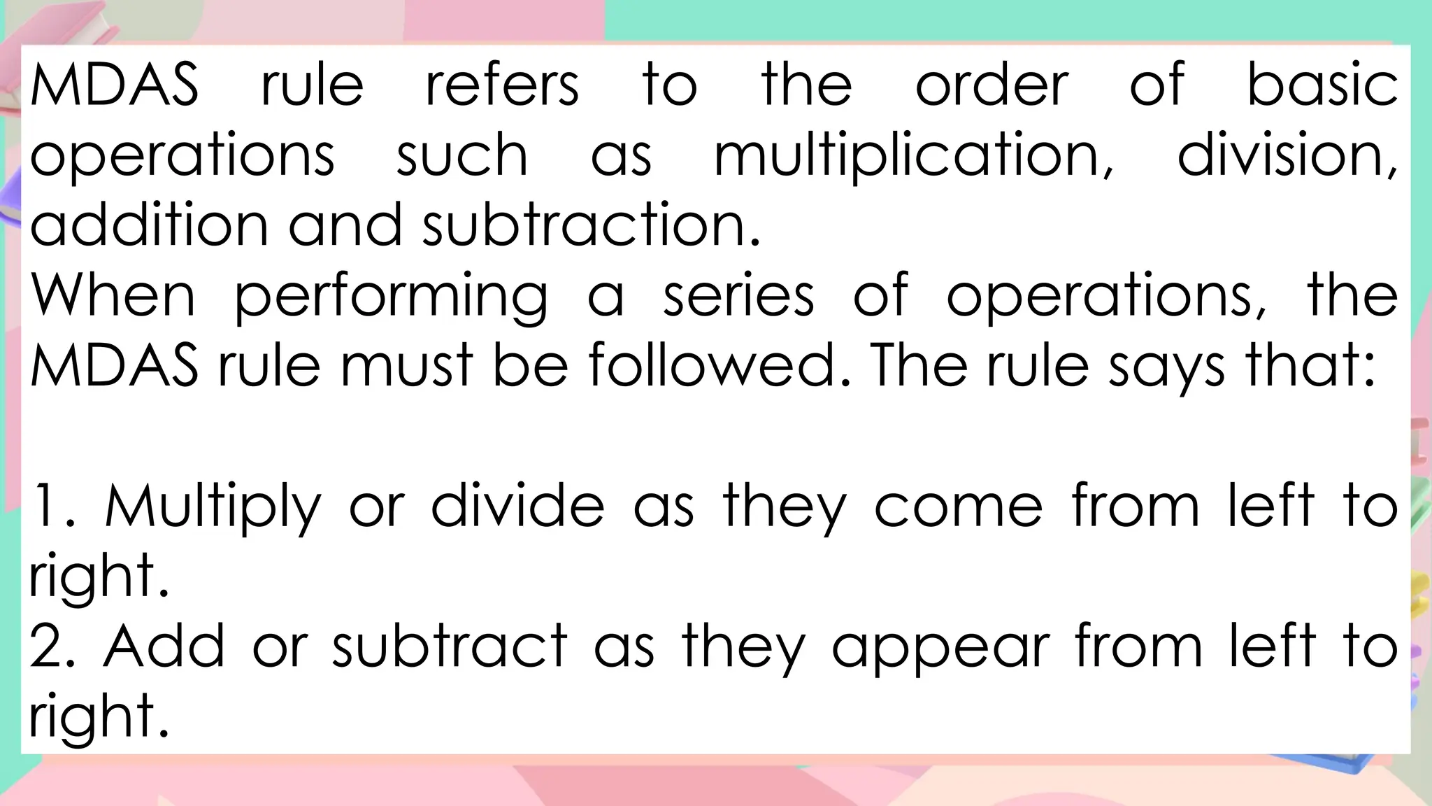 MDAS rule refers to the order of basic
operations such as multiplication, division,
addition and subtraction.
When performing a series of operations, the
MDAS rule must be followed. The rule says that:
1. Multiply or divide as they come from left to
right.
2. Add or subtract as they appear from left to
right.
 