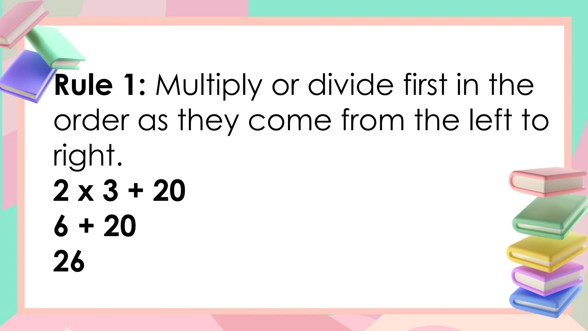 Rule 1: Multiply or divide first in the
order as they come from the left to
right.
2 x 3 + 20
6 + 20
26
 