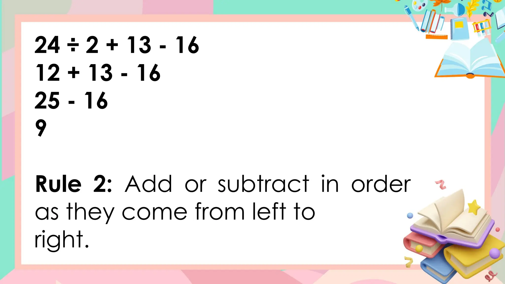 24 ÷ 2 + 13 - 16
12 + 13 - 16
25 - 16
9
Rule 2: Add or subtract in order
as they come from left to
right.
 