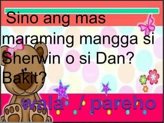 Sino ang mas
maraming mangga si
Sherwin o si Dan?
Bakit?
wala / pareho
 