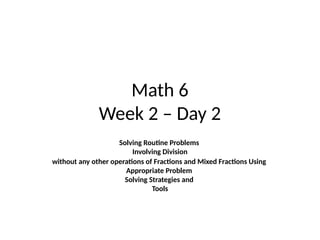 Math 6
Week 2 – Day 2
Solving Routine Problems
Involving Division
without any other operations of Fractions and Mixed Fractions Using
Appropriate Problem
Solving Strategies and
Tools
 
