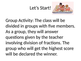 Let’s Start!
Group Activity: The class will be
divided in groups with five members.
As a group, they will answer
questions given by the teacher
involving division of fractions. The
group who will get the highest score
will be declared the winner.
 