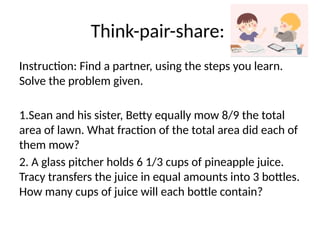 Think-pair-share:
Instruction: Find a partner, using the steps you learn.
Solve the problem given.
1.Sean and his sister, Betty equally mow 8/9 the total
area of lawn. What fraction of the total area did each of
them mow?
2. A glass pitcher holds 6 1/3 cups of pineapple juice.
Tracy transfers the juice in equal amounts into 3 bottles.
How many cups of juice will each bottle contain?
 