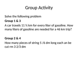 Group Activity
Solve the following problem
Group 1 & 3
A car travels 11 ½ km for every liter of gasoline. How
many liters of gasoline are needed for a 46 km trip?
Group 2 & 4
How many pieces of string 5 /6 dm long each an be
cut rm 3 2/3 dm
 