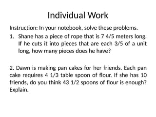 Individual Work
Instruction: In your notebook, solve these problems.
1. Shane has a piece of rope that is 7 4/5 meters long.
If he cuts it into pieces that are each 3/5 of a unit
long, how many pieces does he have?
2. Dawn is making pan cakes for her friends. Each pan
cake requires 4 1/3 table spoon of flour. If she has 10
friends, do you think 43 1/2 spoons of flour is enough?
Explain.
 