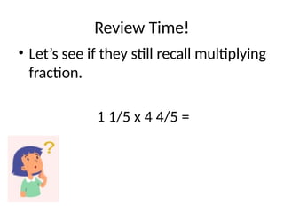 Review Time!
• Let’s see if they still recall multiplying
fraction.
1 1/5 x 4 4/5 =
 