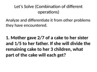 Let’s Solve (Combination of different
operations)
Analyze and differentiate it from other problems
they have encountered.
1. Mother gave 2/7 of a cake to her sister
and 1/5 to her father. If she will divide the
remaining cake to her 3 children, what
part of the cake will each get?
 