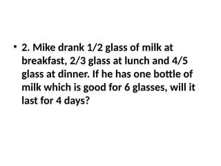 • 2. Mike drank 1/2 glass of milk at
breakfast, 2/3 glass at lunch and 4/5
glass at dinner. If he has one bottle of
milk which is good for 6 glasses, will it
last for 4 days?
 