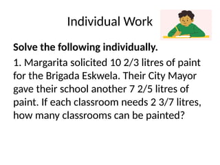 Individual Work
Solve the following individually.
1. Margarita solicited 10 2/3 litres of paint
for the Brigada Eskwela. Their City Mayor
gave their school another 7 2/5 litres of
paint. If each classroom needs 2 3/7 litres,
how many classrooms can be painted?
 