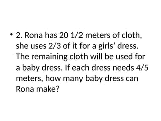 • 2. Rona has 20 1/2 meters of cloth,
she uses 2/3 of it for a girls’ dress.
The remaining cloth will be used for
a baby dress. If each dress needs 4/5
meters, how many baby dress can
Rona make?
 
