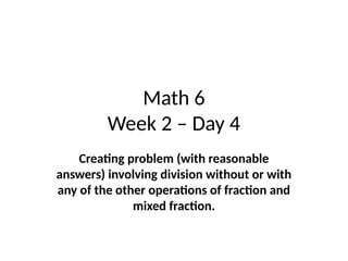Math 6
Week 2 – Day 4
Creating problem (with reasonable
answers) involving division without or with
any of the other operations of fraction and
mixed fraction.
 