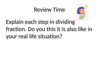 Review Time
Explain each step in dividing
fraction. Do you this it is also like in
your real life situation?
 