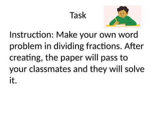 Task
Instruction: Make your own word
problem in dividing fractions. After
creating, the paper will pass to
your classmates and they will solve
it.
 
