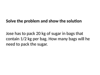 Solve the problem and show the solution
Jose has to pack 20 kg of sugar in bags that
contain 1/2 kg per bag. How many bags will he
need to pack the sugar.
 