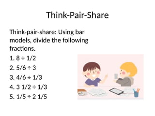 Think-Pair-Share
Think-pair-share: Using bar
models, divide the following
fractions.
1. 8 ÷ 1/2
2. 5/6 ÷ 3
3. 4/6 ÷ 1/3
4. 3 1/2 ÷ 1/3
5. 1/5 ÷ 2 1/5
 