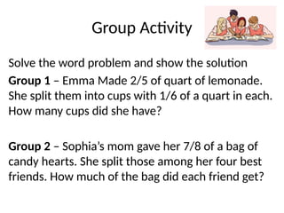 Group Activity
Solve the word problem and show the solution
Group 1 – Emma Made 2/5 of quart of lemonade.
She split them into cups with 1/6 of a quart in each.
How many cups did she have?
Group 2 – Sophia’s mom gave her 7/8 of a bag of
candy hearts. She split those among her four best
friends. How much of the bag did each friend get?
 