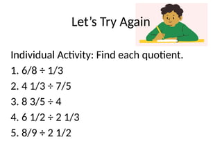 Let’s Try Again
Individual Activity: Find each quotient.
1. 6/8 ÷ 1/3
2. 4 1/3 ÷ 7/5
3. 8 3/5 ÷ 4
4. 6 1/2 ÷ 2 1/3
5. 8/9 ÷ 2 1/2
 