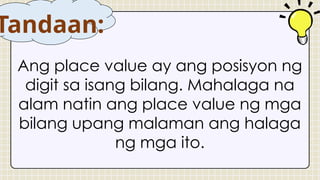 Ang place value ay ang posisyon ng
digit sa isang bilang. Mahalaga na
alam natin ang place value ng mga
bilang upang malaman ang halaga
ng mga ito.
Tandaan:
 