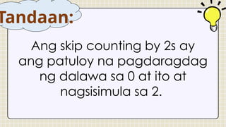 Ang skip counting by 2s ay
ang patuloy na pagdaragdag
ng dalawa sa 0 at ito at
nagsisimula sa 2.
Tandaan:
 