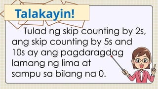 Talakayin!
Tulad ng skip counting by 2s,
ang skip counting by 5s and
10s ay ang pagdaragdag
lamang ng lima at
sampu sa bilang na 0.
 