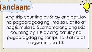 Ang skip counting by 5s ay ang patuloy
na pagdaragdag ng lima sa 0 at ito at
nagsisimula sa 5 samantalang ang skip
counting by 10s ay ang patuloy na
pagdaragdag ng sampu sa 0 at ito at
nagsisimula sa 10.
Tandaan:
 