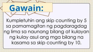 Kumpletuhin ang skip counting by 5
sa pamamagitan ng pagdaragdag
ng lima sa naunang bilang at kulayan
ng kulay asul ang mga bilang na
kasama sa skip counting by 10.
Gawain:
 