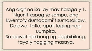 Ang digit na isa, ay may halaga’y 1,
Ngunit kapag sa sampu, ang
kwento’y dumadami’t sumasaklaw.
Dalawa, tatlo, apat, laging nag-
uumpisa,
Sa bawat hakbang ng pagbibilang,
tayo’y nagiging masaya.
 