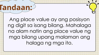 Ang place value ay ang posisyon
ng digit sa isang bilang. Mahalaga
na alam natin ang place value ng
mga bilang upang malaman ang
halaga ng mga ito.
Tandaan:
 