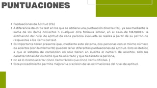 Puntuaciones de Aptitud (PA)
A diferencia de otros test en los que se obtiene una puntuación directa (PD), ya sea mediante la
suma de los ítems correctos o cualquier otra fórmula similar, en el caso de MATRICES, la
estimación del nivel de aptitud de cada persona evaluada se realiza a partir de su patrón de
respuestas a los ítems del test.
Es importante tener presente que, mediante este sistema, dos personas con el mismo número
de aciertos (con la misma PD) pueden tener diferentes puntuaciones de aptitud. Esto es debido
a que el sistema de corrección no solo tienen en cuenta el número de aciertos, sino las
características de los ítems que ha acertado y que ha fallado la persona,
No es lo mismo acertar cinco ítems fáciles que cinco ítems difíciles. }
Este procedimiento permite mejorar la precisión de las estimaciones del nivel de aptitud.
PUNTUACIONES
 