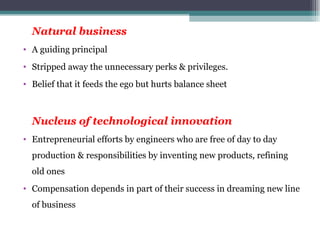 Natural business A guiding principal Stripped away the unnecessary perks & privileges. Belief that it feeds the ego but hurts balance sheet Nucleus of technological innovation Entrepreneurial efforts by engineers who are free of day to day production & responsibilities by inventing new products, refining old ones Compensation depends in part of their success in dreaming new line of business 
