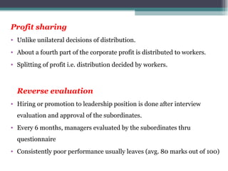Profit sharing Unlike unilateral decisions of distribution. About a fourth part of the corporate profit is distributed to workers. Splitting of profit i.e. distribution decided by workers. Reverse evaluation Hiring or promotion to leadership position is done after interview evaluation and approval of the subordinates. Every 6 months, managers evaluated by the subordinates thru questionnaire Consistently poor performance usually leaves (avg. 80 marks out of 100)  