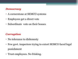 Democracy A cornerstone at SEMCO systems Employees get a direct vote Subordinate  vote on their bosses Corruption No tolerance to dishonesty Few govt. inspectors trying to extort SEMCO faced legal punishment Trust employees. No frisking. 
