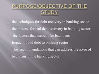  the techniques for debt recovery in banking sector 
 the process for bad debt recovery in banking sector 
 the factors that account for bad loans 
 Impact of bad debt to banking sector 
 The recommendations that can address the issue of 
bad loans in the banking sector. 
 