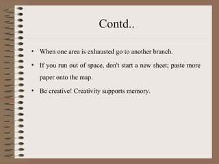 Contd.. When one area is exhausted go to another branch. If you run out of space, don't start a new sheet; paste more paper onto the map. Be creative! Creativity supports memory. 