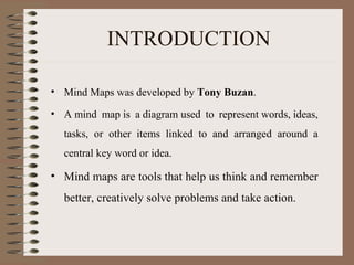 INTRODUCTION Mind Maps was developed by  Tony Buzan . A mind map is a diagram used to represent words, ideas, tasks, or other items linked to and arranged around a central key word or idea.  Mind maps are tools that help us think and remember better, creatively solve problems and take action.    