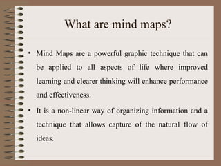 What are mind maps? Mind Maps are a powerful graphic technique that can be applied to all aspects of life where improved learning and clearer thinking will enhance performance and effectiveness. It is a non-linear way of organizing information and a technique that allows capture of the natural flow of ideas. 
