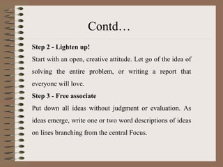 Step 2 - Lighten up! Start with an open, creative attitude. Let go of the idea of solving the entire problem, or writing a report that everyone will love. Step 3 - Free associate Put down all ideas without judgment or evaluation. As ideas emerge, write one or two word descriptions of ideas on lines branching from the central Focus. Contd… 