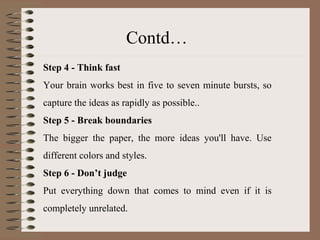 Step 4 - Think fast Your brain works best in five to seven minute bursts, so capture the ideas as rapidly as possible.. Step 5 - Break boundaries The bigger the paper, the more ideas you'll have. Use different colors and styles. Step 6 - Don’t judge Put everything down that comes to mind even if it is completely unrelated. Contd… 