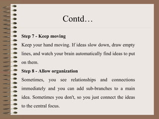 Step 7 - Keep moving Keep your hand moving. If ideas slow down, draw empty lines, and watch your brain automatically find ideas to put on them. Step 8 - Allow organization Sometimes, you see relationships and connections immediately and you can add sub-branches to a main idea. Sometimes you don't, so you just connect the ideas to the central focus. Contd… 